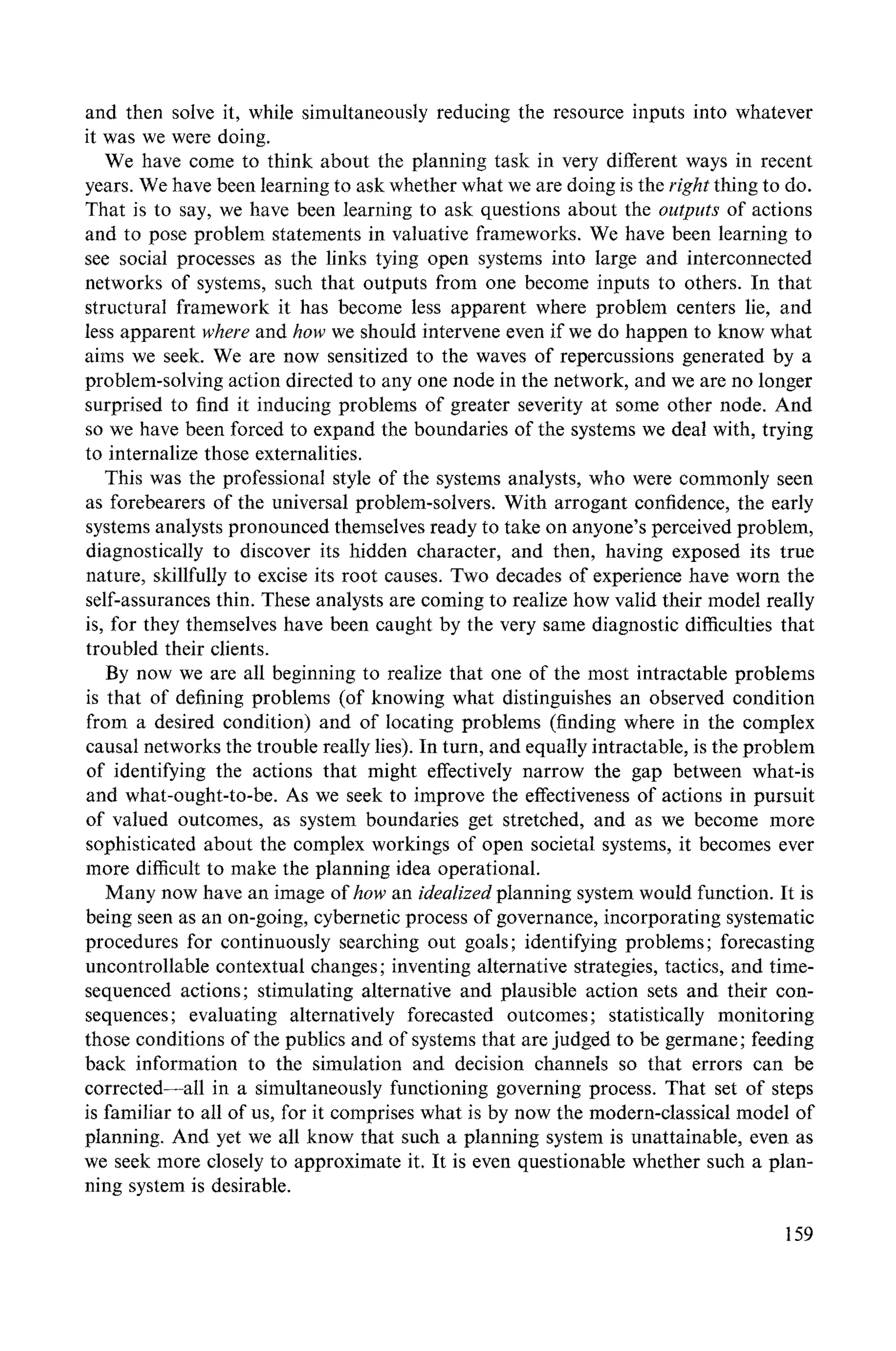 and then solve it, while simultaneously reducing the resource inputs into whatever
it was we were doing.
We have come to think about the planning task in very different ways in recent
years. We have been learning to ask whether what we are doing is the right thing to do.
That is to say, we have been learning to ask questions about the outputs of actions
and to pose problem statements in valuative frameworks. We have been learning to
see social processes as the links tying open systems into large and interconnected
networks of systems, such that outputs from one become inputs to others. In that
structural framework it has become less apparent where problem centers lie, and
less apparent where and how we should intervene even if we do happen to know what
aims we seek. We are now sensitized to the waves of repercussions generated by a
problem-solving action directed to any one node in the network, and we are no longer
surprised to find it inducing problems of greater severity at some other node. And
so we have been forced to expand the boundaries of the systems we deal with, trying
to internalize those externalities.
This was the professional style of the systems analysts, who were commonly seen
as forebearers of the universal problem-solvers. With arrogant confidence, the early
systems analysts pronounced themselves ready to take on anyone's perceived problem,
diagnostically to discover its hidden character, and then, having exposed its true
nature, skillfully to excise its root causes. Two decades of experience have worn the
self-assurances thin. These analysts are coming to realize how valid their model really
is, for they themselves have been caught by the very same diagnostic difficulties that
troubled their clients.
By now we are all beginning to realize that one of the most intractable problems
is that of defining problems (of knowing what distinguishes an observed condition
from a desired condition) and of locating problems (finding where in the complex
causal networks the trouble really lies). In turn, and equally intractable, is the problem
of identifying the actions that might effectively narrow the gap between what-is
and what-ought-to-be. As we seek to improve the effectiveness of actions in pursuit
of valued outcomes, as system boundaries get stretched, and as we become more
sophisticated about the complex workings of open societal systems, it becomes ever
more difficult to make the planning idea operational.
Many now have an image of how an idealized planning system would function. It is
being seen as an on-going, cybernetic process of governance, incorporating systematic
procedures for continuously searching out goals; identifying problems; forecasting
uncontrollable contextual changes; inventing alternative strategies, tactics, and time-
sequenced actions; stimulating alternative and plausible action sets and their con-
sequences; evaluating alternatively forecasted outcomes; statistically monitoring
those conditions of the publics and of systems that are judged to be germane; feeding
back information to the simulation and decision channels so that errors can be
corrected--all in a simultaneously functioning governing process. That set of steps
is familiar to all of us, for it comprises what is by now the modern-classical model of
planning. And yet we all know that such a planning system is unattainable, even as
we seek more closely to approximate it. It is even questionable whether such a plan-
ning system is desirable.
159
 