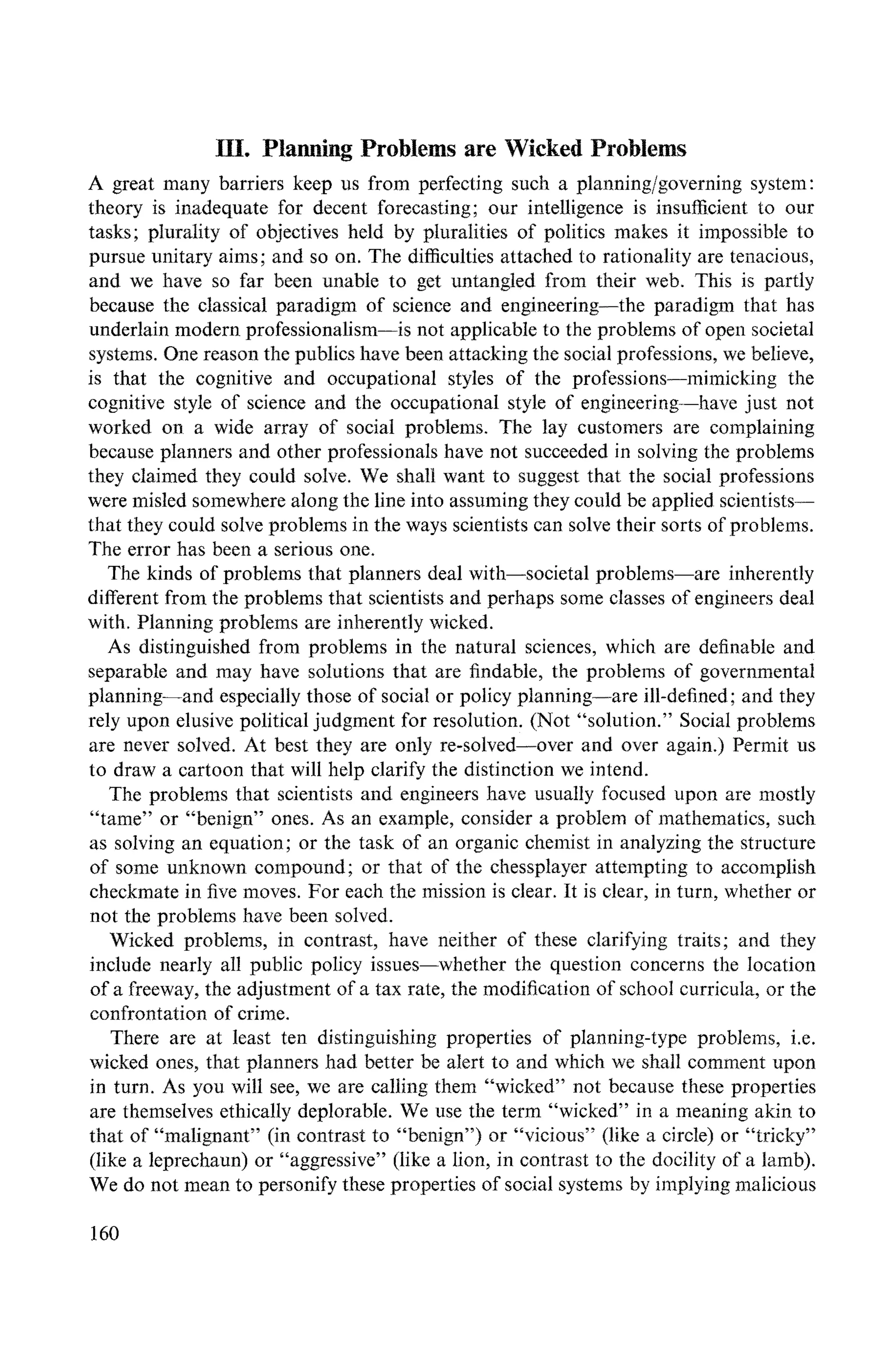 IH. Planning Problems are Wicked Problems
A great many barriers keep us from perfecting such a planning/governing system:
theory is inadequate for decent forecasting; our intelligence is insufficient to our
tasks; plurality of objectives held by pluralities of politics makes it impossible to
pursue unitary aims; and so on. The difficulties attached to rationality are tenacious,
and we have so far been unable to get untangled from their web. This is partly
because the classical paradigm of science and engineering--the paradigm that has
underlain modern professionalism--is not applicable to the problems of open societal
systems. One reason the publics have been attacking the social professions, we believe,
is that the cognitive and occupational styles of the professions--mimicking the
cognitive style of science and the occupational style of engineering---have just not
worked on a wide array of social problems. The lay customers are complaining
because planners and other professionals have not succeeded in solving the problems
they claimed they could solve. We shall want to suggest that the social professions
were misled somewhere along the line into assmning they could be applied scientists--
that they could solve problems in the ways scientists can solve their sorts of problems.
The error has been a serious one.
The kinds of problems that planners deal with--societal problems--are inherently
different from the problems that scientists and perhaps some classes of engineers deal
with. Planning problems are inherently wicked.
As distinguished from problems in the natural sciences, which are definable and
separable and may have solutions that are findable, the proNems of governmental
planning--and especially those of social or policy planning--are ill-defined; and they
rely upon elusive political judgment for resolution. (Not "solution." Social problems
are never solved. At best they are only re-solved--over and over again.) Permit us
to draw a cartoon that will help clarify the distinction we intend.
The problems that scientists and engineers have usually focused upon are mostly
"tame" or "benign" ones. As an example, consider a problem of mathematics, such
as solving an equation; or the task of an organic chemist in analyzing the structure
of some unknown compound; or that of the chessplayer attempting to accomplish
checkmate in five moves. For each the mission is clear. It is clear, in turn, whether or
not the problems have been solved.
Wicked problems, in contrast, have neither of these clarifying traits; and they
include nearly all public policy issues--whether the question concerns the location
of a freeway, the adjustment of a tax rate, the modification of school curricula, or the
confrontation of crime.
There are at least ten distinguishing properties of planning-type problems, i.e.
wicked ones, that planners had better be alert to and which we shall comment upon
in turn. As you will see, we are calling them "wicked" not because these properties
are themselves ethically deplorable. We use the term "wicked" in a meaning akin to
that of "malignant" (in contrast to "benign") or "vicious" (like a circle) or "tricky"
(like a leprechaun) or "aggressive" (like a lion, in contrast to the docility of a lamb).
We do not mean to personify these properties of social systems by implying malicious
160
 