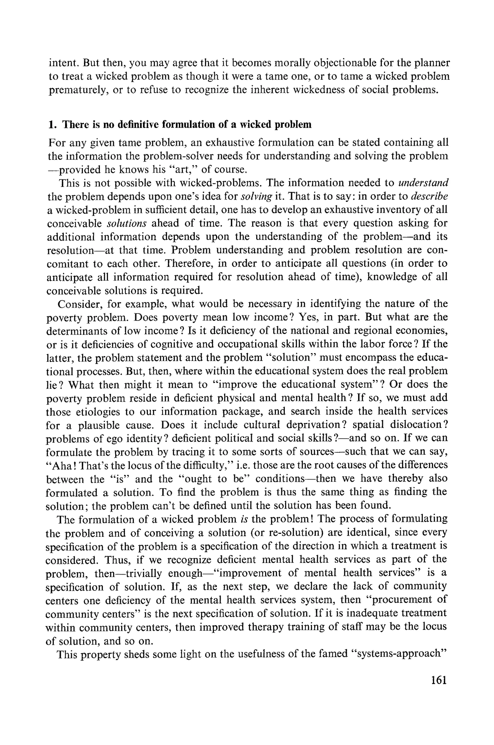 intent. But then, you may agree that it becomes morally objectionable for the planner
to treat a wicked problem as though it were a tame one, or to tame a wicked problem
prematurely, or to refuse to recognize the inherent wickedness of social problems.
1. There is no definitive formulation of a wicked problem
For any given tame problem, an exhaustive formulation can be stated containing all
the information the problem-solver needs for understanding and solving the problem
--provided he knows his "art," of course.
This is not possible with wicked-problems. The information needed to understand
the problem depends upon one's idea for solving it. That is to say: in order to describe
a wicked-problem in sufficient detail, one has to develop an exhaustive inventory of all
conceivable solutions ahead of time. The reason is that every question asking for
additional information depends upon the understanding of the problem--and its
resolution--at that time. Problem understanding and problem resolution are con-
comitant to each other. Therefore, in order to anticipate all questions (in order to
anticipate all information required for resolution ahead of time), knowledge of all
conceivable solutions is required.
Consider, for example, what would be necessary in identifying the nature of the
poverty problem. Does poverty mean low income? Yes, in part. But what are the
determinants of low income ? Is it deficiency of the national and regional economies,
or is it deficiencies of cognitive and occupational skills within the labor force ? If the
latter, the problem statement and the problem "solution" must encompass the educa-
tional processes. But, then, where within the educational system does the real problem
lie ? What then might it mean to "improve the educational system"? Or does the
poverty problem reside in deficient physical and mental health ? If so, we must add
those etiologies to our information package, and search inside the health services
for a plausible cause. Does it include cultural deprivation? spatial dislocation?
problems of ego identity ? deficient political and social skills ?--and so on. If we can
formulate the problem by tracing it to some sorts of sources--such that we can say,
"Aha! That's the locus of the difficulty," i.e. those are the root causes of the differences
between the "is" and the "ought to be" conditions--then we have thereby also
formulated a solution. To find the problem is thus the same thing as finding the
solution; the problem can't be defined until the solution has been found.
The formulation of a wicked problem is the problem! The process of formulating
the problem and of conceiving a solution (or re-solution) are identical, since every
specification of the problem is a specification of the direction in which a treatment is
considered. Thus, if we recognize deficient mental health services as part of the
problem, then--trivially enough--"improvement of mental health services" is a
specification of solution. If, as the next step, we declare the lack of community
centers one deficiency of the mental health services system, then "procurement of
community centers" is the next specification of solution. If it is inadequate treatment
within community centers, then improved therapy training of staff may be the locus
of solution, and so on.
This property sheds some tight on the usefulness of the famed "systems-approach"
161
 