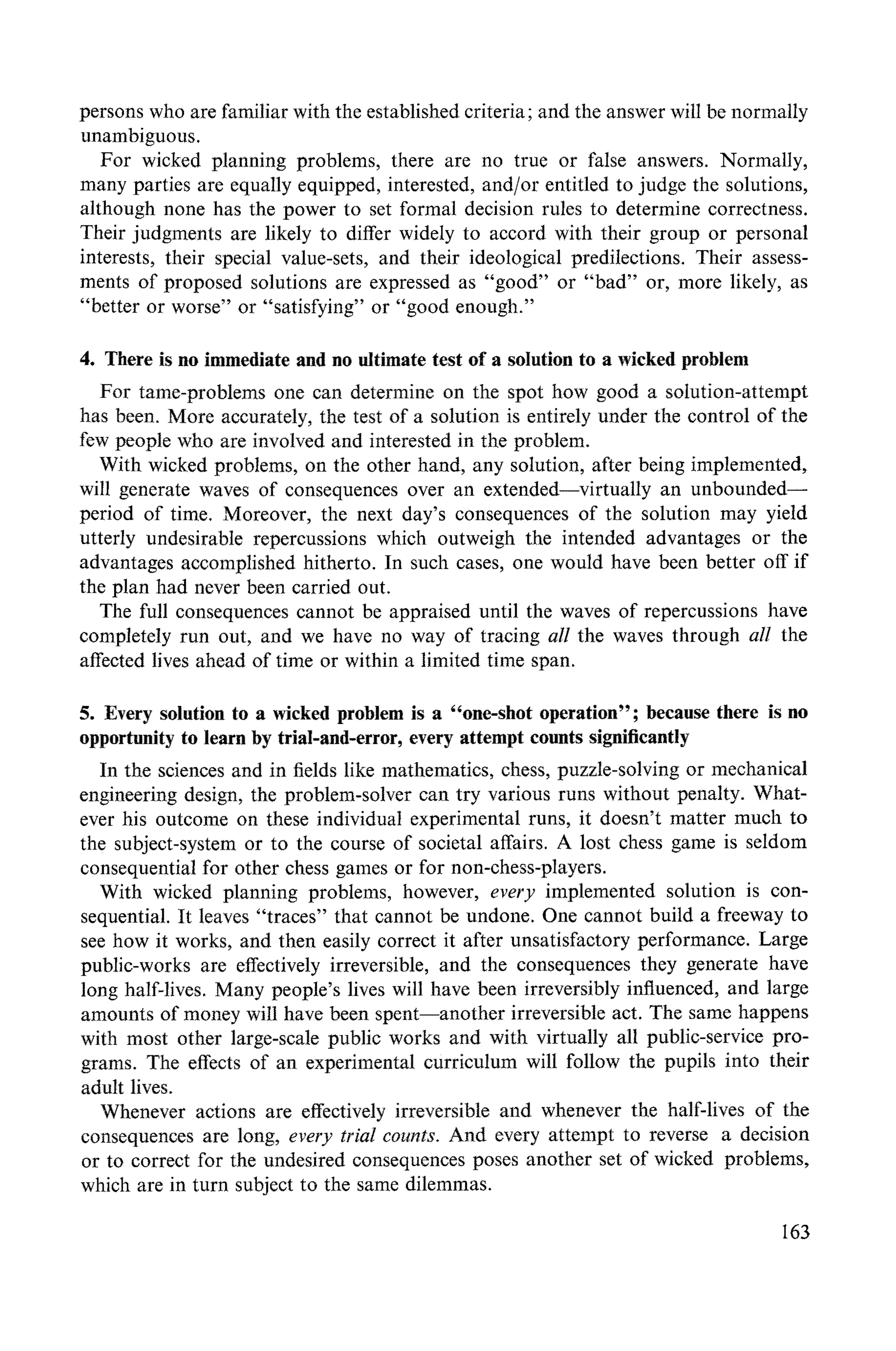 persons who are familiar with the established criteria; and the answer will be normally
unambiguous.
For wicked planning problems, there are no true or false answers. Normally,
many parties are equally equipped, interested, and/or entitled to judge the solutions,
although none has the power to set formal decision rules to determine correctness.
Their judgments are likely to differ widely to accord with their group or personal
interests, their special value-sets, and their ideological predilections. Their assess-
ments of proposed solutions are expressed as "good" or "bad" or, more likely, as
"better or worse" or "satisfying" or "good enough."
4. There is no immediate and no ultimate test of a solution to a wicked problem
For tame-problems one can determine on the spot how good a solution-attempt
has been. More accurately, the test of a solution is entirely under the control of the
few people who are involved and interested in the problem.
With wicked problems, on the other hand, any solution, after being implemented,
will generate waves of consequences over an extended--virtually an unbounded--
period of time. Moreover, the next day's consequences of the solution may yield
utterly undesirable repercussions which outweigh the intended advantages or the
advantages accomplished hitherto. In such cases, one would have been better off if
the plan had never been carried out.
The full consequences cannot be appraised until the waves of repercussions have
completely run out, and we have no way of tracing all the waves through all the
affected lives ahead of time or within a limited time span.
5. Every solution to a wicked problem is a "one-shot operation"; because there is no
opportunity to learn by trial-and-error, every attempt counts significantly
In the sciences and in fields like mathematics, chess, puzzle-solving or mechanical
engineering design, the problem-solver can try various runs without penalty. What-
ever his outcome on these individual experimental runs, it doesn't matter much to
the subject-system or to the course of societal affairs. A lost chess game is seldom
consequential for other chess games or for non-chess-players.
With wicked planning problems, however, every implemented solution is con-
sequential. It leaves "traces" that cannot be undone. One cannot build a freeway to
see how it works, and then easily correct it after unsatisfactory performance. Large
public-works are effectively irreversible, and the consequences they generate have
long half-lives. Many people's lives will have been irreversibly influenced, and large
amounts of money will have been spent--another irreversible act. The same happens
with most other large-scale public works and with virtually all puNic-service pro-
grams. The effects of an experimental curriculum will follow the pupils into their
adult lives.
Whenever actions are effectively irreversible and whenever the half-lives of the
consequences are long, every trial counts. And every attempt to reverse a decision
or to correct for the undesired consequences poses another set of wicked problems,
which are in turn subject to the same dilemmas.
163
 
