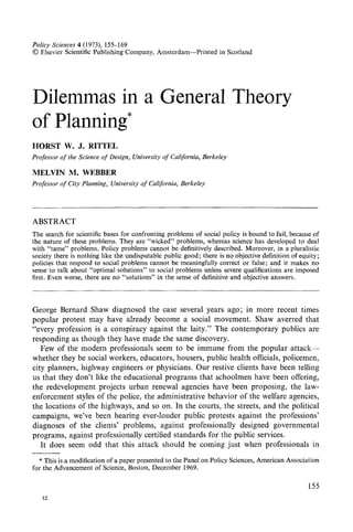 Policy Sciences4 (1973), 155-169
© Elsevier Scientific Publishing Company, Amsterdam--Printed in Scotland
Dilemmas in a General Theory
of Planning*
HORST W. J. RITTEL
Professorof the Science of Design, Universityof California, Berkeley
MELVIN M. WEBBER
Professorof City Planning, Universityof California, Berkeley
ABSTRACT
The search for scientific bases for confronting problems of social policy is bound to fail, because of
the nature of these problems. They are "wicked" problems, whereas science has developed to deal
with "tame" problems. Policy problems cannot be definitively described. Moreover, in a pluralistic
society there is nothing like the undisputable public good; there is no objective definition of equity;
policies that respond to social problems cannot be meaningfully correct or false; and it makes no
sense to talk about "optinaal solutions" to social probIems unless severe qualifications are imposed
first. Even worse, there are no "solutions" in the sense of definitive and objective answers.
George Bernard Shaw diagnosed the case several years ago; in more recent times
popular protest may have already become a social movement. Shaw averred that
"every profession is a conspiracy against the laity." The contemporary publics are
responding as though they have made the same discovery.
Few of the modern professionals seem to be immune from the popular attack--
whether they be social workers, educators, housers, public health officials, policemen,
city planners, highway engineers or physicians. Our restive clients have been telling
us that they don't like the educational programs that schoolmen have been offering,
the redevelopment projects urban renewal agencies have been proposing, the law-
enforcement styles of the police, the administrative behavior of the welfare agencies,
the locations of the highways, and so on. In the courts, the streets, and the political
campaigns, we've been hearing ever-louder public protests against the professions'
diagnoses of the clients' problems, against professionally designed governmental
programs, against professionally certified standards for the public services.
It does seem odd that this attack should be coming just when professionals in
* This is a modification of a paper presented to the Panel on Policy Sciences, American Association
for the Advancement of Science, Boston, December 1969.
12
155
 