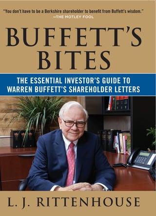 “You don’t have to be a Berkshire shareholder to benefit from Buffett’s wisdom.”
                            —THE MOTLEY FOOL




BUFFETT’S
  BITES
    The essenTial inVesTOR’s Guide TO
  WaRRen BuffeTT’s shaRehOldeR leTTeRs




  L. J. RITTENHOUSE
 