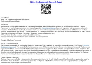 Ritter EA Framwork Research Paper
Calvin Ritter
IFSM 311: Enterprise Architecture and Systems
EA Framework Research Paper
Introduction
An Enterprise Architecture Framework (EAF) provides principles and practices for creating and using the architecture description of a system.
Frameworks are used to help organizations answer specific question. Enterprise Architecture framework importance is de–emphasized deliberately
sometimes. Without a framework though, it is impossible to have foreseeable and repeatable outcomes. There are many EA frameworks out there.
However, the four leading ones are The Zachman Framework for Enterprise Architecture, The Open Group Architecture Framework (TOFAF), Federal
Enterprise Architecture, and Gartner Enterprise ... Show more content on Helpwriting.net ...
5. When(Time) –describes when the function should be performed.
6. Why(Motivation) – describes the end goals, constraints, rules and regulations.
Example of Zachman Framework:
Pros of Zachman Framework
The Zachman framework is the most popular framework in the area of EA. It is a basis for some other frameworks such as, FEAF(Federal Enterprise
Architecture Framework). You can hardly find written material on any EA framework without a reference to the Zachman framework. The framework
is generic in that it can be used to classify the descriptive representations of any physical object as well as conceptual objects such as enterprises. It is
also recursive in that it can be used to analyze the architectural composition of itself. Although the framework will carry the relation from one column to
the other, it is still a fundamentally structural representation of the enterprise and not a flow representation. Another of the strengths of the Zachman
Framework is that it explicitly shows a comprehensive set of views that can be addressed by enterprise architecture.
Cons of Zachman Framework
Zachman Framework can lead to a documentation–heavy approach. .Each of the 36 cells in the Framework handles a different question that has to be
documented. It can also lead to a process heavy approach to development . The Zachman Framework isn't well accepted within the development
community and few developers even seem to have
 