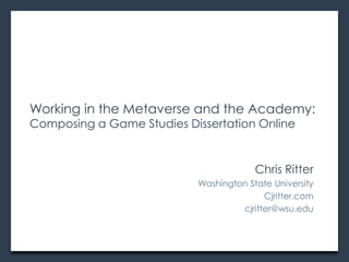 Working in the Metaverse and the Academy:
Composing a Game Studies Dissertation Online


                                        Chris Ritter
                           Washington State University
                                          Cjritter.com
                                    cjritter@wsu.edu
 