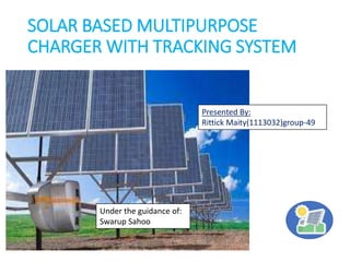 SOLAR BASED MULTIPURPOSE
CHARGER WITH TRACKING SYSTEM
Presented By:
Rittick Maity(1113032)group-49
Under the guidance of:
Swarup Sahoo
 