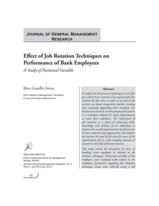 50 Journal of General Management Research
Effect of Job Rotation Techniques on
Performance of Bank Employees
A Study of Positional Variable
Ritu Gandhi Arora
DAV Institute of Management, Faridabad
E-mail: prof.rituarora@gmail.com
Abstract
In today’s era businesses are growing at a very fast
pace and to be in existence every organization has
realized the fact that in order to succeed in the
current cut throat competitive market, treating
and constantly upgrading their employees has
becomeveryessential.Forthispurposejobrotation
is a technique adopted by many organizations
to train their employees. The importance of
job rotation, as a mean of enhancing skills,
knowledge and abilities of an individual to
improve the overall organizational mechanics has
become evident to any organization. Job rotation
has become the need of the hour for most of the
organization and is a fast emerging domain of
research in the field of human resource.
This study reveals the perception & views of
banking sector employees in relation to job
rotation techniques. Positional variables of the
employees were analyzed with respect to the
employees’ perception regarding Job Rotation
technique. Data were collected using a self
ISSN 2348-2869 Print
© 2015 Symbiosis Centre for Management
Studies, NOIDA
Journal of General Management Research, Vol. 2,
Issue 2, July 2015, pp. 50–57.
JOURNAL OF GENERAL MANAGEMENT
RESEARCH
 