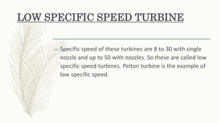 LOW SPECIFIC SPEED TURBINE
– Specific speed of these turbines are 8 to 30 with single
nozzle and up to 50 with nozzles. So these are called low
specific speed turbines. Pelton turbine is the example of
low specific speed.
 