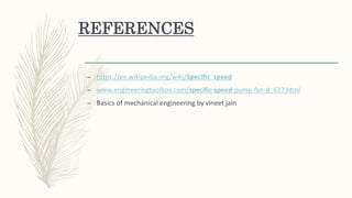 REFERENCES
– https://en.wikipedia.org/wiki/Specific_speed
– www.engineeringtoolbox.com/specific-speed-pump-fan-d_637.html
– Basics of mechanical engineering by vineet jain
 