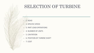 SELECTION OF TURBINE
– 1. HEAD
– 2. SPECIFIC SPEED
– 3. PART LOAD OPERATIONS
– 4. NUMBER OF UNITS
– 5. CAVITATION
– 6. POSITION OF TURBINE SHAFT
– 7. COST
 