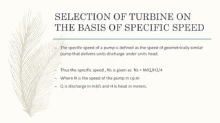 SELECTION OF TURBINE ON
THE BASIS OF SPECIFIC SPEED
– The specific speed of a pump is defined as the speed of geometrically similar
pump that delivers units discharge under units head.
– Thus the specific speed , Ns is given as Ns = N√Q/H3/4
– Where N is the speed of the pump in r.p.m
– Q is discharge in m3/s and H is head in meters.
 