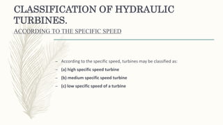 CLASSIFICATION OF HYDRAULIC
TURBINES.
ACCORDING TO THE SPECIFIC SPEED
– According to the specific speed, turbines may be classified as:
– (a) high specific speed turbine
– (b) medium specific speed turbine
– (c) low specific speed of a turbine
 