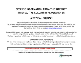 SPECIFIC INFORMATION FROM THE INTERNET
               INTER-ACTIVE COLUMN IN NEWSPAPER (1)

                                     A TYPICAL COLUMN
               Are you stumped by the number of responses your search engine throws up ?
 Do you have the patience to browse through innumerous websites or do you select just one from the first
       few pages? How would you like an expert to assist by sending the closest url by email, within the
                          shortest l d time? Write to us at eye4insights@gmail.com
                           h       lead i ?    i               4i i h         il

Ritu Abrol will answer your queries. More than a decade in research lends her the maturity to know 'what' to
           look for; a high internet quotient makes it easier for her to know 'where' it could be located!
  The b
   h best 5 questions – which would b of interest to most of our readers - will be f
                            h h      ld be f                    f        d       ll b featured in our column
                                                                                              d          l

                                    COMMUNITY/ SOCIAL NETWORKING
 We also invite our net savvy readers to share with us a list of interesting websites they have come across.
     Help each other and sharpen your expertise too. What’s more – get credit with your own by-line



         _ _ _ _ _ _ _ _ _ _ _ _ _ _ _ _ _ _ _ _ _ _ _ _ _ _ _ _ __ _ _ _ _ _ _ _ _ _ _ _ _ _ _ _ _ __ 
                   Readers: Pl cut/ paste/file these  columns to make your own ready reckoner!
 