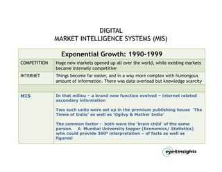 DIGITAL
              MARKET INTELLIGENCE SYSTEMS (MIS)

                Exponential Growth: 1990 1999
                                    1990-1999
COMPETITION   Huge new markets opened up all over the world, while existing markets
              became intensely competitive
INTERNET      Things become far easier, and in a way more complex with humongous
                                easier
              amount of information. There was data overload but knowledge scarcity


MIS           In that milieu – a brand new function evolved – internet related
              secondary information

              Two such units were set up in the premium publishing house ‘The
              Times of India’ as well as ‘Ogilvy & Mather India’

              The common factor - both were the ‘brain child’ of the same
              person. A Mumbai University topper (Economics/ Statistics)
              who could provide 3600 interpretation – of facts as well as
              figures!
                g
 