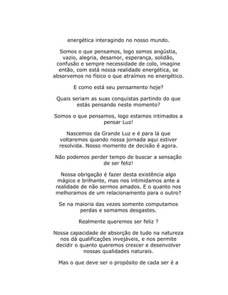 energética interagindo no nosso mundo.
Somos o que pensamos, logo somos angústia,
vazio, alegria, desamor, esperança, solidão,
confusão e sempre necessidade de colo, imagine
então, com está nossa realidade energética, se
absorvemos no físico o que atraímos no energético.
E como está seu pensamento hoje?
Quais seriam as suas conquistas partindo do que
estás pensando neste momento?
Somos o que pensamos, logo estamos intimados a
pensar Luz!
Nascemos da Grande Luz e é para lá que
voltaremos quando nossa jornada aqui estiver
resolvida. Nosso momento de decisão é agora.
Não podemos perder tempo de buscar a sensação
de ser feliz!
Nossa obrigação é fazer desta existência algo
mágico e brilhante, mas nos intimidamos ante a
realidade de não sermos amados. E o quanto nos
melhoramos de um relacionamento para o outro?
Se na maioria das vezes somente computamos
perdas e somamos desgastes.
Realmente queremos ser feliz ?
Nossa capacidade de absorção de tudo na natureza
nos dá qualificações invejáveis, e nos permite
decidir o quanto queremos crescer e desenvolver
nossas qualidades naturais.
Mas o que deve ser o propósito de cada ser é a
 