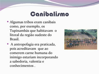 Canibalismo
 Algumas tribos eram canibais
  como, por exemplo, os
  Tupinambás que habitavam o
  litoral da região sudeste do
  Brasil.
 A antropofagia era praticada,
  pois acreditavam que ao
  comerem carne humana do
  inimigo estariam incorporando
  a sabedoria, valentia e
  conhecimentos .
 