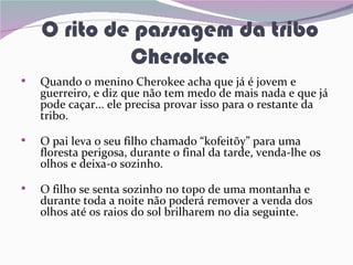 O rito de passagem da tribo
             Cherokee
•   Quando o menino Cherokee acha que já é jovem e
    guerreiro, e diz que não tem medo de mais nada e que já
    pode caçar... ele precisa provar isso para o restante da
    tribo.

•   O pai leva o seu filho chamado “kofeitõy” para uma
    floresta perigosa, durante o final da tarde, venda-lhe os
    olhos e deixa-o sozinho.

•   O filho se senta sozinho no topo de uma montanha e
    durante toda a noite não poderá remover a venda dos
    olhos até os raios do sol brilharem no dia seguinte.
 