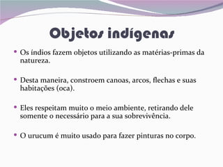 Objetos indígenas
 Os índios fazem objetos utilizando as matérias-primas da
  natureza.

 Desta maneira, constroem canoas, arcos, flechas e suas
  habitações (oca).

 Eles respeitam muito o meio ambiente, retirando dele
  somente o necessário para a sua sobrevivência.

 O urucum é muito usado para fazer pinturas no corpo.
 