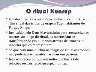 O ritual Kuarup
 Um dos rituais é a cerimônia conhecida como Kuarup.
   Um ritual das tribos de origem Tupi habitantes do
  Parque Xingu.
 Instituído pelo Deus Mavustsinim para ressuscitar os
  mortos, ao longo do ritual, os mortos iam se
  transformando em humanos através de troncos de
  madeira que os representam.
 Só que com uma quebra na magía do ritual os troncos
  não puderam se transformar mais em pessoas.
 Isso aconteceu porque um índio que havia tido
  relações sexuais resolveu espiar o ritual.
 