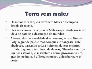 Terra sem males
•   Os índios dizem que a terra sem Males é alcançada
    depois da morte.
•   Eles associam a terra de sem Males ao paraíso(associam a
    ideia de paraíso a destruição do mundo).
•   A terra, devido a maldade dos homens, avisou Guiraí-
    Poty, o grande pajé, e mandou que ele dançasse. Este
    obedeceu, passando toda a noite em danças e cantos
    rituais. E quando terminou de dançar, Nhanderu retirou
    um dos esteios que sustentam a terra, provocando um,
    grande incêndio. E a Terra começou a desabar para o
    oeste.
 