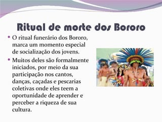 Ritual de morte dos Bororo
 O ritual funerário dos Bororo,
  marca um momento especial
  de socialização dos jovens.
 Muitos deles são formalmente
  iniciados, por meio da sua
  participação nos cantos,
  danças, caçadas e pescarias
  coletivas onde eles teem a
  oportunidade de aprender e
  perceber a riqueza de sua
  cultura.
 
