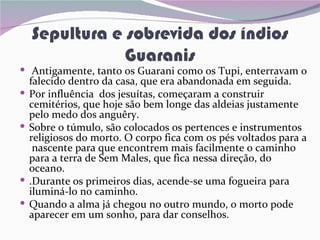 Sepultura e sobrevida dos índios
                Guaranis
 Antigamente, tanto os Guarani como os Tupi, enterravam o
    falecido dentro da casa, que era abandonada em seguida.
   Por influência dos jesuítas, começaram a construir
    cemitérios, que hoje são bem longe das aldeias justamente
    pelo medo dos anguêry.
   Sobre o túmulo, são colocados os pertences e instrumentos
    religiosos do morto. O corpo fica com os pés voltados para a
     nascente para que encontrem mais facilmente o caminho
    para a terra de Sem Males, que fica nessa direção, do
    oceano.
   .Durante os primeiros dias, acende-se uma fogueira para
    iluminá-lo no caminho.
   Quando a alma já chegou no outro mundo, o morto pode
    aparecer em um sonho, para dar conselhos.
 