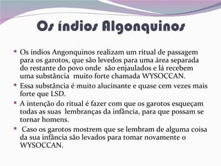 Os índios Algonquinos
 Os índios Angonquinos realizam um ritual de passagem
  para os garotos, que são levedos para uma área separada
  do restante do povo onde são enjaulados e lá recebem
  uma substância muito forte chamada WYSOCCAN.
 Essa substância é muito alucinante e quase cem vezes mais
  forte que LSD.
 A intenção do ritual é fazer com que os garotos esqueçam
  todas as suas lembranças da infância, para que possam se
  tornar homens.
 Caso os garotos mostrem que se lembram de alguma coisa
  da sua infância são levados para tomar novamente o
  WYSOCCAN.
 