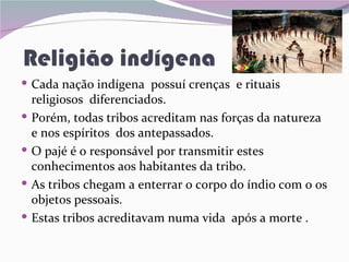 Religião indígena
 Cada nação indígena possuí crenças e rituais
    religiosos diferenciados.
   Porém, todas tribos acreditam nas forças da natureza
    e nos espíritos dos antepassados.
   O pajé é o responsável por transmitir estes
    conhecimentos aos habitantes da tribo.
   As tribos chegam a enterrar o corpo do índio com o os
    objetos pessoais.
   Estas tribos acreditavam numa vida após a morte .
 