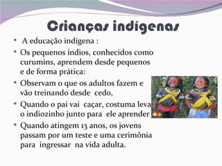 Crianças indígenas
• A educação indígena :
• Os pequenos índios, conhecidos como
    curumins, aprendem desde pequenos
    e de forma prática:
•   Observam o que os adultos fazem e
    vão treinando desde cedo,
•   Quando o pai vai caçar, costuma levar
    o indiozinho junto para ele aprender .
•   Quando atingem 13 anos, os jovens
    passam por um teste e uma cerimônia
    para ingressar na vida adulta.
 