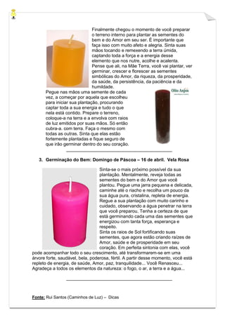 Fonte: Rui Santos (Caminhos de Luz) – Dicas
Finalmente chegou o momento de você preparar
o terreno interno para plantar as sementes do
bem e do Amor em seu ser. É importante que
faça isso com muito afeto e alegria. Sinta suas
mãos tocando e remexendo a terra úmida,
captando toda a força e a energia desse
elemento que nos nutre, acolhe e acalenta.
Pense que ali, na Mãe Terra, você vai plantar, ver
germinar, crescer e florescer as sementes
simbólicas do Amor, da riqueza, da prosperidade,
da saúde, da persistência, da paciência e da
humildade.
Pegue nas mãos uma semente de cada
vez, a começar por aquela que escolheu
para iniciar sua plantação, procurando
captar toda a sua energia e tudo o que
nela está contido. Prepare o terreno,
coloque-a na terra e a envolva com raios
de luz emitidos por suas mãos. Só então
cubra-a. com terra. Faça o mesmo com
todas as outras. Sinta que elas estão
fortemente plantadas e fique seguro de
que irão germinar dentro do seu coração.
__________________________________________
3. Germinação do Bem: Domingo de Páscoa – 16 de abril. Vela Rosa
Sinta-se o mais próximo possível da sua
plantação. Mentalmente, reveja todas as
sementes do bem e do Amor que você
plantou. Pegue uma jarra pequena e delicada,
caminhe até o riacho e recolha um pouco da
sua água pura, cristalina, repleta de energia.
Regue a sua plantação com muito carinho e
cuidado, observando a água penetrar na terra
que você preparou. Tenha a certeza de que
está germinando cada uma das sementes que
energizou com tanta força, esperança e
respeito.
Sinta os raios de Sol fortificando suas
sementes, que agora estão criando raízes de
Amor, saúde e de prosperidade em seu
coração. Em perfeita sintonia com elas, você
pode acompanhar todo o seu crescimento, até transformarem-se em uma
árvore forte, saudável, bela, poderosa, fértil. A partir desse momento, você está
repleto de energia, de saúde, Amor, paz, tranquilidade... Você Renasceu...
Agradeça a todos os elementos da natureza: o fogo, o ar, a terra e a água...
__________________________________________
 
