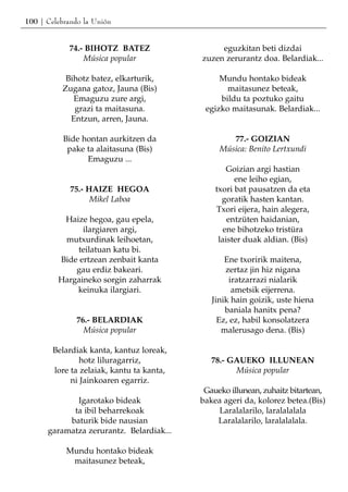 100 | Celebrando la Unión


            74.- BIHOTZ BATEZ                   eguzkitan beti dizdai
                Música popular             zuzen zerurantz doa. Belardiak...

           Bihotz batez, elkarturik,            Mundu hontako bideak
          Zugana gatoz, Jauna (Bis)               maitasunez beteak,
             Emaguzu zure argi,                 bildu ta poztuko gaitu
             grazi ta maitasuna.            egizko maitasunak. Belardiak...
            Entzun, arren, Jauna.

           Bide hontan aurkitzen da                77.- GOIZIAN
            pake ta alaitasuna (Bis)            Música: Benito Lertxundi
                 Emaguzu ...
                                                   Goizian argi hastian
                                                     ene leiho egian,
             75.- HAIZE HEGOA                  txori bat pausatzen da eta
                   Mikel Laboa                   goratik hasten kantan.
                                               Txori eijera, hain alegera,
          Haize hegoa, gau epela,                  entzüten haidanian,
               ilargiaren argi,                   ene bihotzeko tristüra
          mutxurdinak leihoetan,                laister duak aldian. (Bis)
             teilatuan katu bi.
         Bide ertzean zenbait kanta               Ene txoririk maitena,
             gau erdiz bakeari.                   zertaz jin hiz nigana
         Hargaineko sorgin zaharrak                 iratzarrazi nialarik
             keinuka ilargiari.                      ametsik eijerrena.
                                              Jinik hain goizik, uste hiena
                                                  baniala hanitx pena?
               76.- BELARDIAK                   Ez, ez, habil konsolatzera
                 Música popular                  malerusago dena. (Bis)

        Belardiak kanta, kantuz loreak,
                hotz liluragarriz,            78.- GAUEKO ILLUNEAN
        lore ta zelaiak, kantu ta kanta,            Música popular
             ni Jainkoaren egarriz.
                                            Gaueko illunean, zuhaitz bitartean,
             Igarotako bideak              bakea ageri da, kolorez betea.(Bis)
            ta ibil beharrekoak                Laralalarilo, laralalalala
           baturik bide nausian                Laralalarilo, laralalalala.
      garamatza zerurantz. Belardiak...

            Mundu hontako bideak
             maitasunez beteak,
 