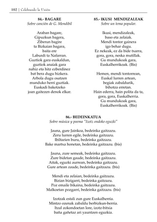 102 | Celebrando la Unión

                 84.- BAGARE                       85.- IKUSI MENDIZALEAK
          Sobre canción de G. Mendibil                  Sobre un tema popular.

                Araban bagare,                         Ikusi, mendizaleak,
               Gipuzkun bagera,                          baso eta zelaiak.
                Ziberun bagire                        Mendi tontor gainera
              ta Bizkaian bagara,                         igo behar dugu.
                    baita ere                      Ez nekeak, ez da bide txarra,
             Laburdi ta Nafarran.                   gora, gora, neska mutillak.
           Guztiok gara euskaldun,                    Gu mundukoak gara,
             guztiok anaiak gara                      Euskalherrikoak. (Bis)
           nahiz eta hitz ezberdinez
            bat bera dugu hizkera.                  Hemen, mendi tontorrean,
             Arbola dugu osatzen                       Euskal lurren artean,
           munduko herri guztiak.                       begiak zabaldurik,
              Euskadi baketzeko                          bihotza erretan.
          joan gaitezen denok elkar.               Hain ederra, hain polita da ta,
                                                     gora, gora, Euskalherria.
                                                      Gu mundukoak gara,
                                                      Euskalherrikoak. (Bis)


                                  86.- BEDEINKATUA
                        Sobre música y poema "Izotz ondoko eguzki"

                        Jauna, gure Jainkoa, bedeinka gaitzazu.
                         Zeru lurren egile, bedeinka gaitzazu.
                          Ibiltarien buru, bedeinka gaitzazu.
                     Bake martxa honetan, bedeinka gaitzazu. (bis)

                         Jauna, zure semeak, bedeinka gaitzazu.
                         Zure bidetan gaude, bedeinka gaitzazu.
                        Aitak, eguzki aurrean, bedeinka gaitzazu.
                       Gure artean zaude, bedeinka gaitzazu. (bis)

                        Mendi eta zelaian, bedeinka gaitzazu.
                          Bizian bizigarri, bedeinka gaitzazu.
                        Poz emaile bikaina, bedeinka gaitzazu.
                      Malkoetan pozgarri, bedeinka gaitzazu. (bis)

                          Izotzak estali zun gure Euskalherria.
                        Mintzo ozenak zabaldu berbizkun-berria.
                           Itzal zokondoetan lore, izotz-bitxia
                           baña gañetaz ari yauntzen eguzkia.
 