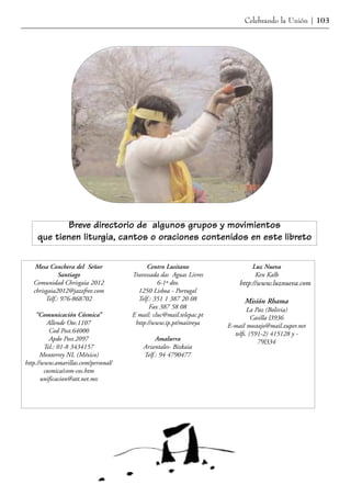 Celebrando la Unión | 103




           Breve directorio de algunos grupos y movimientos
    que tienen liturgia, cantos o oraciones contenidos en este libreto

    Mesa Conchera del Señor                Centro Lusitano                   Luz Nueva
              Santiago               Travessada das Aguas Livres              Ken Kalb
   Comunidad Chrisgaia 2012                    6-1º dto.                http://www.luznueva.com
   chrisgaia2012@jazzfree.com          1250 Lisboa - Portugal
        Telf.: 976-868702              Telf.: 351 1 387 20 08             Misión Rhama
                                            Fax 387 58 08                   La Paz (Bolivia)
    “Comunicación Cósmica”           E mail: cluc@mail.telepac.pt             Casilla l3936
         Allende Ote.1107             http://www.ip.pt/maitreya     E-mail mostajo@mail.zuper.net
          Cod Post.64000                                              telfs. (591-2) 415128 y -
          Apdo Post.2097                      Amalurra                          79l334
        Tel.: 01-8 3434157               Arzentales- Bizkaia
      Monterrey NL (México)              Telf.: 94 4790477
http.//www.amarillas.com/personal/
        cosmica/com-cos.htm
       unificacion@att.net.mx
 