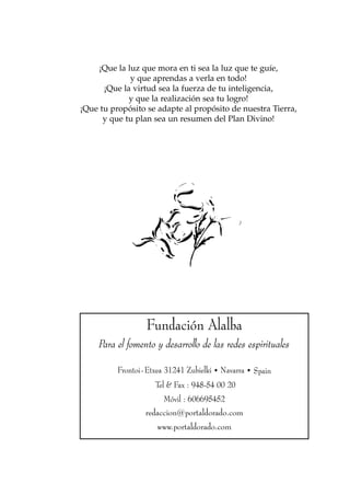¡Que la luz que mora en ti sea la luz que te guíe,
             y que aprendas a verla en todo!
      ¡Que la virtud sea la fuerza de tu inteligencia,
             y que la realización sea tu logro!
¡Que tu propósito se adapte al propósito de nuestra Tierra,
      y que tu plan sea un resumen del Plan Divino!




                  Fundación Alalba
     Para el fomento y desarrollo de las redes espirituales

          Frontoi-Etxea 31241 Zubielki • Navarra • Spain
                     Tel & Fax : 948-54 00 20
                       Móvil : 606695452
                  redaccion@portaldorado.com
                     www.portaldorado.com
 