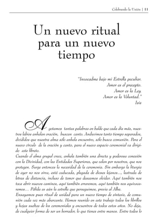 Celebrando la Unión | 11




          Un nuevo ritual
          para un nuevo
              tiempo
                                       “Invocadme bajo mi Estrella peculiar.
                                                       Amor es el precepto.
                                                          Amor es la Ley.
                                                    Amor es la Voluntad.”
                                                                       Isis




     A                gotamos tantas palabras en balde que cada día más, nues-
tros labios anhelan oración, buscan canto. Anduvimos tanto tiempo separados,
divididos que nuestra alma sólo anhela encuentro, sólo busca comunión. Para el
nuevo círculo de la oración y canto, para el nuevo espacio ceremonial va dirigi-
do este libreto.
Cuando el alma grupal crece, anhela también una directa y poderosa conexión
con la Divinidad, con las Entidades Superiores, que velan por nosotros, que nos
protegen. Surge entonces la necesidad de la ceremonia. Sin embargo la liturgia
de ayer no nos sirve, está caducada, plagada de dioses lejanos..., lastrada de
letras de distancia, incluso de temor que deseamos olvidar. Aquí también nos
toca abrir nuevos caminos, aquí también erraremos, aquí también nos equivoca-
remos… Pálida es aún la estrella que perseguimos, previa al Alba.
Ensayamos pues ritual de unidad para un nuevo tiempo de síntesis, de comu-
nión cada vez más abarcante. Hemos reunido en este trabajo todos los librillos
y hojas sueltas de los ceremoniales y encuentros de todos estos años. No deja,
de cualquier forma de ser un borrador, lo que tienes entre manos. Entre todos lo
 