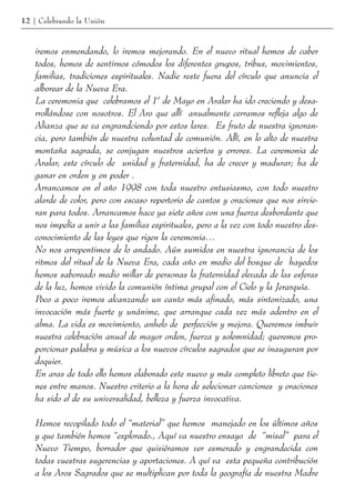 12 | Celebrando la Unión



    iremos enmendando, lo iremos mejorando. En el nuevo ritual hemos de caber
    todos, hemos de sentirnos cómodos los diferentes grupos, tribus, movimientos,
    familias, tradiciones espirituales. Nadie reste fuera del círculo que anuncia el
    alborear de la Nueva Era.
    La ceremonia que celebramos el 1º de Mayo en Aralar ha ido creciendo y desa-
    rrollándose con nosotros. El Aro que allí anualmente cerramos refleja algo de
    Alianza que se va engrandciendo por estos lares. Es fruto de nuestra ignoran-
    cia, pero también de nuestra voluntad de comunión. Allí, en lo alto de nuestra
    montaña sagrada, se conjugan nuestros aciertos y errores. La ceremonia de
    Aralar, este círculo de unidad y fraternidad, ha de crecer y madurar; ha de
    ganar en orden y en poder .
    Arrancamos en el año 1998 con toda nuestro entusiasmo, con todo nuestro
    alarde de color, pero con escaso repertorio de cantos y oraciones que nos sirvie-
    ran para todos. Arrancamos hace ya siete años con una fuerza desbordante que
    nos impelía a unir a las familias espirituales, pero a la vez con todo nuestro des-
    conocimiento de las leyes que rigen la ceremonia…
    No nos arrepentimos de lo andado. Aún sumidos en nuestra ignorancia de los
    ritmos del ritual de la Nueva Era, cada año en medio del bosque de hayedos
    hemos saboreado medio millar de personas la fraternidad elevada de las esferas
    de la luz, hemos vivido la comunión íntima grupal con el Cielo y la Jerarquía.
    Poco a poco iremos alcanzando un canto más afinado, más sintonizado, una
    invocación más fuerte y unánime, que arranque cada vez más adentro en el
    alma. La vida es movimiento, anhelo de perfección y mejora. Queremos imbuir
    nuestra celebración anual de mayor orden, fuerza y solemnidad; queremos pro-
    porcionar palabra y música a los nuevos círculos sagrados que se inauguran por
    doquier.
    En aras de todo ello hemos elaborado este nuevo y más completo libreto que tie-
    nes entre manos. Nuestro criterio a la hora de selecionar canciones y oraciones
    ha sido el de su universalidad, belleza y fuerza invocativa.

    Hemos recopilado todo el “material” que hemos manejado en los últimos años
    y que también hemos “explorado., Aquí va nuestro ensayo de “misal” para el
    Nuevo Tiempo, borrador que quisiéramos ver esmerado y engrandecida con
    todas vuestras sugerencias y aportaciones. A quí va esta pequeña contribución
    a los Aros Sagrados que se multiplican por toda la geografía de nuestra Madre
 