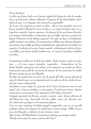 Celebrando la Unión | 13


Tierra-Amalurra.
La labor que hemos hecho con el primer capítulo de liturgia ha sido de recopila-
ción y actualización. Hemos adaptado el lenguaje de las fraternidades espiri-
tuales de ayer, a un lenguaje más universal y comprensible.
En lo que a las oraciones y cantos se refiere, sólo en muy contados casos nos
hemos tomado la libertad de variar el texto en un intento de hacer más vivo y
actual su contenido. Gracias expresas a las fuentes de las que hemos abrevado,
a los grupos, fraternidades e instituciones que tan bellas oraciones y cantos nos
legaron (Directorio en las últimas páginas). Sin toda esa base, no hubiéramos
podido acometer este trabajo. No encontrarás en el libreto una colección exhaustiva
de oraciones, sino aquellas que hemos considerado más adecuadas para el círculo. Con
respecto a la selección de cantos, hemos seguido, evidentemente criterios de fuer-
za y belleza, pero hemos tenido también muy en cuenta el que fueran melodías
conocidas.

Compartimos también por la Red este trabajo. Nada creamos, nada nos perte-
nece…, a lo sumo somos inspirados, impactados… Compartimos con las
demás familias acuarianas este trabajo, en la esperanza que pueda ser útil en
la promoción aquí y allá de ceremonias de síntesis, de las ceremonias de unidad
del nuevo tiempo que ya está llegando.
No dejes de compartirnos tu sentir. Con la ayuda del Cielo, vamos afinando la
nota, la vibración que nos corresponde emitir en cada uno de los círculos de uni-
dad que vamos conformando.
Atendemos a este trabajo de gestación de la Nueva Ceremonia como un reto
grupal más. Largo es también, en este aspecto, el camino por recorrer. Apenas
comenzamos a percatranos de la importancia del trabajo ceremonial.
Cualquier aportación de liturgia, canción u oración, para futura ediciones de
este libreto será muy bienvenida. Nos las podéis enviar a la dirección pos-
tal u electrónica que figura en las primeras páginas.
Una vez más, invitamos al trabajo grupal y compartido, esta vez en aras del
paulatino esbozo de la liturgia de unidad para el nuevo tiempo. Millón de gra-
cias a los llamados a colaborar en esta inmensa tarea.
¡Que el Amor del Padre-Madre Universal nos mantenga por siempre unidos!
¡Triunfo eterno para los santos caminos del Amor!
 