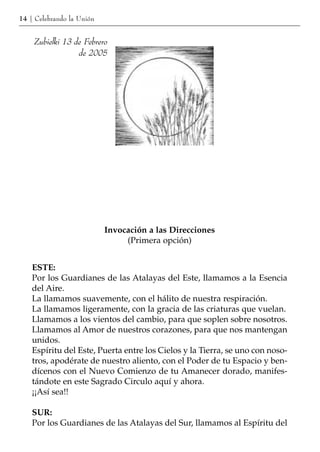 14 | Celebrando la Unión


    Zubielki 13 de Febrero
                 de 2005




                           Invocación a las Direcciones
                                (Primera opción)


    ESTE:
    Por los Guardianes de las Atalayas del Este, llamamos a la Esencia
    del Aire.
    La llamamos suavemente, con el hálito de nuestra respiración.
    La llamamos ligeramente, con la gracia de las criaturas que vuelan.
    Llamamos a los vientos del cambio, para que soplen sobre nosotros.
    Llamamos al Amor de nuestros corazones, para que nos mantengan
    unidos.
    Espíritu del Este, Puerta entre los Cielos y la Tierra, se uno con noso-
    tros, apodérate de nuestro aliento, con el Poder de tu Espacio y ben-
    dícenos con el Nuevo Comienzo de tu Amanecer dorado, manifes-
    tándote en este Sagrado Circulo aquí y ahora.
    ¡¡Así sea!!

    SUR:
    Por los Guardianes de las Atalayas del Sur, llamamos al Espíritu del
 