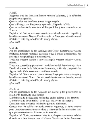 Celebrando la Unión | 15


Fuego.
Rogamos que las llamas inflamen nuestra Voluntad, y le infundan
propósitos sagrados.
Que su calor nos conforte, y nos traiga alegría.
Que la Energía del Fuego nos aporte la chispa de la Vida.
Que arda dentro de nosotros el Fuego Solar y nos comunique su
Fuerza.
Espíritu del Sur, se uno con nosotros, enciende nuestro espíritu y
bendícenos con el Nuevo Comienzo de tu Amanecer dorado, mani-
fiéstate en este Sagrado Circulo aquí y ahora.
¡¡Así sea!!

OESTE:
Por los guardianes de las Atalayas del Oeste, llamamos a vuestra
profunda tiniebla húmeda, para que fluya a través de nosotros, nos
sosiegue, nos purifique y nos renueve.
Traednos vuestra pasión y vuestra alegría, vuestra salud y vuestra
fuerza.
Traednos conexión y placer con las dulzuras del Amor compartido.
Desde el útero de la Madre os llamamos, a fin de compartir las
Aguas de la Vida, en este maravilloso mundo.
Espíritu del Oeste, se uno con nosotros, fluye por nuestra sangre y
bendícenos con el Nuevo Comienzo de tu Amanecer dorado, mani-
fiéstate en este Sagrado Círculo aquí y ahora.
¡¡Así sea!!

NORTE:
Por los guardianes de las Atalayas del Norte, y los protectores de
esta Santa Tierra, ¡te invocamos!
Llamamos a tu belleza que nos rodea en las colinas y los arroyos.
Llamamos a tu abundancia, de la cual toda vida se sustenta.
Derrama sobre nosotros los frutos que nos alimentan.
Concédenos tu solidez en todo cuanto hagamos, tu fundamento
para que permanezcamos contigo, y la fuerza de las montañas para
que perseveremos con firmeza en tu servicio.
Espíritu del Norte, se uno con nosotros, despierta nuestras células
dormidas y bendícenos con el Nuevo Comienzo de tu Amanecer
 