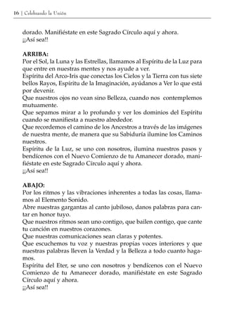 16 | Celebrando la Unión



    dorado. Manifiéstate en este Sagrado Círculo aquí y ahora.
    ¡¡Así sea!!

    ARRIBA:
    Por el Sol, la Luna y las Estrellas, llamamos al Espíritu de la Luz para
    que entre en nuestras mentes y nos ayude a ver.
    Espíritu del Arco-Iris que conectas los Cielos y la Tierra con tus siete
    bellos Rayos, Espíritu de la Imaginación, ayúdanos a Ver lo que está
    por devenir.
    Que nuestros ojos no vean sino Belleza, cuando nos contemplemos
    mutuamente.
    Que sepamos mirar a lo profundo y ver los dominios del Espíritu
    cuando se manifiesta a nuestro alrededor.
    Que recordemos el camino de los Ancestros a través de las imágenes
    de nuestra mente, de manera que su Sabiduría ilumine los Caminos
    nuestros.
    Espíritu de la Luz, se uno con nosotros, ilumina nuestros pasos y
    bendícenos con el Nuevo Comienzo de tu Amanecer dorado, mani-
    fiéstate en este Sagrado Círculo aquí y ahora.
    ¡¡Así sea!!

    ABAJO:
    Por los ritmos y las vibraciones inherentes a todas las cosas, llama-
    mos al Elemento Sonido.
    Abre nuestras gargantas al canto jubiloso, danos palabras para can-
    tar en honor tuyo.
    Que nuestros ritmos sean uno contigo, que bailen contigo, que cante
    tu canción en nuestros corazones.
    Que nuestras comunicaciones sean claras y potentes.
    Que escuchemos tu voz y nuestras propias voces interiores y que
    nuestras palabras lleven la Verdad y la Belleza a todo cuanto haga-
    mos.
    Espíritu del Eter, se uno con nosotros y bendícenos con el Nuevo
    Comienzo de tu Amanecer dorado, manifiéstate en este Sagrado
    Círculo aquí y ahora.
    ¡¡Así sea!!
 