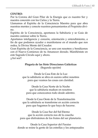Celebrando la Unión | 17


CENTRO:
Por la Corona del Gran Pilar de la Energía que es nuestro Ser y
nuestra conexión con los Cielos y la Tierra.
Llamamos al Espíritu de la Consciencia Maestra para que abra
nuestras mentes y conecte nuestros pensamientos al Propósito divi-
no.
Espíritu de la Consciencia, aportanos la Sabiduría y se Guía de
nuestro caminar sobre la Tierra.
Aportanos inteligencia y corazón, orientación y entendimiento, a
fin de que podamos ayudar a manifestarse en el mundo que nos
rodea, la Divina Mente del Creador.
Gran Espíritu de la Consciencia, se uno con nosotros y bendícenos
con el Nuevo Comienzo de tu Amanecer dorado. Manifiéstate en
este Sagrado Círculo aquí y ahora.
¡¡Así sea!!

            Plegaria de las Siete Direcciones Galácticas
                          (Segunda opción)

                    Desde la Casa Este de la Luz
          que la sabiduría se abra en aurora sobre nosotros
              para que veamos las cosas con claridad.

                 Desde la Casa Norte de la Noche
               que la sabiduría madure en nosotros
             para que conozcamos todo desde adentro.

             Desde la Casa Oeste de la Transformación
          que la sabiduría se transforme en acción correcta
             para que hagamos lo que haya de hacerse.

                  Desde la Casa Sur del Sol Eterno
              que la acción correcta nos dé la cosecha
        para que disfrutemos de los frutos del ser planetario.

                 Desde la Casa Superior del Paraíso
      donde se reúne la gente de las estrellas y los antepasados
 