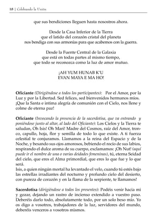 18 | Celebrando la Unión


               que sus bendiciones lleguen hasta nosostros ahora.

                      Desde la Casa Inferior de la Tierra
                 que el latido del corazón cristal del planeta
         nos bendiga con sus armonías para que acabemos con la guerra.

                     Desde la Fuente Central de la Galaxia
                   que está en todas partes al mismo tiempo,
               que todo se reconozca como la luz de amor mutuo.

                             ¡AH YUM HUNAB K’U
                             EVAN MAYA E MA HO!


    Oficiante (Dirigiéndose a todos los participantes): Por el Amor, por la
    Luz y por la Libertad. Sed felices, sed bienvenidos hermanos míos.
    ¡Que la Santa e intima alegría de comunión con el Cielo, nos llene y
    colme de eterna paz!

    Oficiante (Invocando la presencia de la sacerdotisa, que va entrando y
    poniéndose junto al altar, al lado del Oficiante): Los Cielos y la Tierra te
    saludan, Oh Isis! Oh Mari! Madre del Cosmos, raíz del Amor, tron-
    co, capullo, hoja, flor y semilla de todo lo que existe. A ti fuerza
    celestial te conjuramos. Llamamos a la reina del Espacio y de la
    Noche, y besando sus ojos amorosos, bebiendo el rocío de sus labios,
    respirando el dulce aroma de su cuerpo, exclamamos: ¡Oh Nut! (aquí
    puede ir el nombre de una o varias deidades femeninas), tú, eterna Seidad
    del cielo, que eres el Alma primordial, que eres lo que fue y lo que
    será.
    Isis, a quien ningún mortal ha levantado el velo, cuando tú estés bajo
    las estrellas irradiantes del nocturno y profundo cielo del desierto,
    con pureza de corazón y en la flama de la serpiente, te llamamos!

    Sacerdotisa (dirigiéndose a todos los presentes): Podéis venir hacia mi
    y gozar, dejando un rastro de incienso extendido a vuestro paso.
    Deberéis darlo todo, absolutamente todo, por un solo beso mío. Yo
    os digo a vosotros, trabajadores de la luz, servidores del mundo,
    deberéis venceros a vosotros mismos.
 