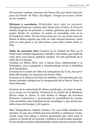 Celebrando la Unión | 19


Os reuniréis vosotros, artesanos del Nuevo Día, por Amor hacia mí,
pues soy Fuente de Vida y de Alegría. Porque yo os amo y deseo
ser de vosotros.

Oficiante y sacerdotisa (Dirigiéndose hacia todos los presentes):
¡Desplegad entonces vuestras alas! Abrid ante el Cielo y la Tierra el
mundo exquisito de primores y matices gloriosos que están ence-
rrados dentro de vosotros: lo oculto, lo escondido, está en la
Divinidad de todos. Tú eres tanto como yo y yo soy tanto como tú.
Somos la llama sagrada que arde en cada corazón humano, como
arde en cada grano y en cada tronco, pues todo cuanto existe es
Dios.

Todos los presentes leen: Creemos en la Unidad de Dios, en el
Padre como entidad impersonal, inefable e irrevelado, que nadie ha
visto, pero cuya fuerza, potencia creatriz, ha sido plasmada en el
ritmo de la Creación.
Creemos en María, Mari, Isis, o fuerza física simbolizando a la
Naturaleza, cuya concepción y alumbramiento revela la fertilidad
de la Naturaleza.
Creemos en la unión de todos los trabajadores de la luz, los servi-
dores del mundo, los artesanos del Nuevo Alba.
Creemos en la Alianza de todas las familias y movimientos que con
buena voluntad trabajan por la inauguración de la Nueva Tierra, la
Tierra liberada.

Creemos en la comunidad de Almas purificadas, así como la mate-
ria se reune con el espíritu. Creemos en la efusión de la Sabiduría
Divina sobre la Tierra, la cual realiza el milagro de hacernos
Humanos. Conocemos y reconocemos la esencialidad de nuestra
vida concebida como totalidad sin fin cronológico y que abarca una
órbita fuera del tiempo y del espacio.

Dios Todopoderoso. Seidad Cósmica. Tú cuyo brillo alumbra los
mundos. Tú que eres el hálito que hace temblar y estremecer a todo.
Acude como una ráfaga a nuestra apasionada paz. Abre pues el
camino, la Puerta de la Creación y fortalece la unión entre nosotros.
Tu luz alumbre nuestro entendimiento, anime nuestro corazón. Deja
 