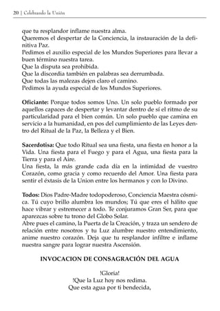 20 | Celebrando la Unión


    que tu resplandor inflame nuestra alma.
    Queremos el despertar de la Conciencia, la instauración de la defi-
    nitiva Paz.
    Pedimos el auxilio especial de los Mundos Superiores para llevar a
    buen término nuestra tarea.
    Que la disputa sea prohibida.
    Que la discordia también en palabras sea derrumbada.
    Que todas las malezas dejen claro el camino.
    Pedimos la ayuda especial de los Mundos Superiores.

    Oficiante: Porque todos somos Uno. Un solo pueblo formado por
    aquellos capaces de despertar y levantar dentro de sí el ritmo de su
    particularidad para el bien común. Un solo pueblo que camina en
    servicio a la humanidad, en pos del cumplimiento de las Leyes den-
    tro del Ritual de la Paz, la Belleza y el Bien.

    Sacerdotisa: Que todo Ritual sea una fiesta, una fiesta en honor a la
    Vida. Una fiesta para el Fuego y para el Agua, una fiesta para la
    Tierra y para el Aire.
    Una fiesta, la más grande cada día en la intimidad de vuestro
    Corazón, como gracia y como recuerdo del Amor. Una fiesta para
    sentir el éxtasis de la Union entre los hermanos y con lo Divino.

    Todos: Dios Padre-Madre todopoderoso, Conciencia Maestra cósmi-
    ca. Tú cuyo brillo alumbra los mundos; Tú que eres el hálito que
    hace vibrar y estremecer a todo. Te conjuramos Gran Ser, para que
    aparezcas sobre tu trono del Globo Solar.
    Abre pues el camino, la Puerta de la Creación, y traza un sendero de
    relación entre nosotros y tu Luz alumbre nuestro entendimiento,
    anime nuestro corazón. Deja que tu resplandor infiltre e inflame
    nuestra sangre para lograr nuestra Ascensión.

            INVOCACION DE CONSAGRACIÓN DEL AGUA

                                      !Gloria!
                            !Que la Luz hoy nos redima.
                           Que esta agua por ti bendecida,
 