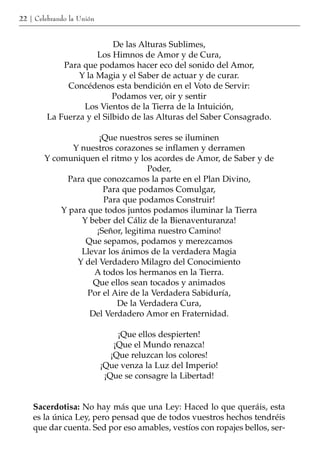 22 | Celebrando la Unión


                          De las Alturas Sublimes,
                     Los Himnos de Amor y de Cura,
            Para que podamos hacer eco del sonido del Amor,
                Y la Magia y el Saber de actuar y de curar.
             Concédenos esta bendición en el Voto de Servir:
                          Podamos ver, oir y sentir
                 Los Vientos de la Tierra de la Intuición,
        La Fuerza y el Silbido de las Alturas del Saber Consagrado.

                      ¡Que nuestros seres se iluminen
               Y nuestros corazones se inflamen y derramen
        Y comuniquen el ritmo y los acordes de Amor, de Saber y de
                                    Poder,
             Para que conozcamos la parte en el Plan Divino,
                       Para que podamos Comulgar,
                       Para que podamos Construir!
            Y para que todos juntos podamos iluminar la Tierra
                 Y beber del Cáliz de la Bienaventuranza!
                     ¡Señor, legitima nuestro Camino!
                  Que sepamos, podamos y merezcamos
                 Llevar los ánimos de la verdadera Magia
                Y del Verdadero Milagro del Conocimiento
                    A todos los hermanos en la Tierra.
                    Que ellos sean tocados y animados
                   Por el Aire de la Verdadera Sabiduría,
                           De la Verdadera Cura,
                   Del Verdadero Amor en Fraternidad.

                                ¡Que ellos despierten!
                               ¡Que el Mundo renazca!
                              ¡Que reluzcan los colores!
                           ¡Que venza la Luz del Imperio!
                            ¡Que se consagre la Libertad!


    Sacerdotisa: No hay más que una Ley: Haced lo que queráis, esta
    es la única Ley, pero pensad que de todos vuestros hechos tendréis
    que dar cuenta. Sed por eso amables, vestíos con ropajes bellos, ser-
 