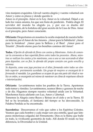 Celebrando la Unión | 23


víos manjares exquisitos. Llevad vuestra alegría y vuestra voluntad con
Amor y como os plazca y donde queráis ir.
Amor es el precepto. Amor es la Ley. Amor es la voluntad. Dejad a un
lado los vanos amores, los que son fruto de perdición. Podéis elegir. El
servidor del mundo ha elegido ya, y por eso es dueño del
Conocimiento, de la fortaleza del gran secreto de la Casa de Dios. Amor
es el precepto, pero Amor consciente.

Oficiante: Despertamos en nosotros la oculta majestad de nuestra belle-
za interior, por el Amor de los Amores. ¡Amor para la Sabiduría! ¡Amor
para la fortaleza! ¡Amor para la Belleza y el Bien! ¡Amor para el
Triunfo! ¡Triunfo eterno para los benditos caminos del Amor!

Todos. (Opción de ofrenda de flores con cantos y Mantrams. Antes de comen-
zar la ceremonia se han repartido flores entre todos los presentes. Ahora, mien-
tras se realizan los cantos y los mantrams, uno a uno se van acercando al altar
para depositar, con su flor, la ofrenda del propio corazón con gesto sencillo y
solemne.
Se deposita, como una joya preciosa en el altar, formando entre todos un sím-
bolo superior previamente acordado. Un grupo de mujeres se encargará de ir
formando el mandala. Los guardianes se ocupan de que esta parte del ritual se rea-
lice en orden, se encargarán así mismo de mantener un clima de respetuoso silencio
e interiorización).

Oficiante: Levantémonos todos los pueblos de la Tierra. Apartemos
todo temor y timidez. Levantémonos, seamos libres y gozosos de noche
y de día. Hagamos siempre nuestra voluntad unida con la Voluntad.
Marchemos hacia adelante con Luz, Amor y Libertad.
Tomemos la Alegría como Reyes y Reinas en el cielo y en la Tierra. El
Sol se ha levantado, el fantasma del tiempo se ha desvanecido, la
Palabra Perdida se ha encontrado.

Sacerdotisa: Descorramos el velo que cubre a los Espíritus Celestes.
Veamos que cada hombre y cada mujer son una estrella, igual que lám-
paras misteriosas colgadas del Firmamento. Dios es la flama que bulle
en todo, la vivificante geometría de todo. Allí donde El reside no hay
diferencia, la Diversidad es la Unidad.
 