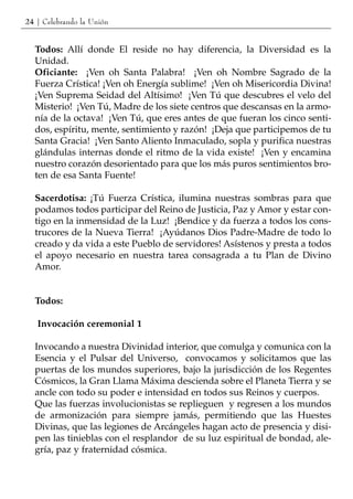 24 | Celebrando la Unión


  Todos: Allí donde El reside no hay diferencia, la Diversidad es la
  Unidad.
  Oficiante: ¡Ven oh Santa Palabra! ¡Ven oh Nombre Sagrado de la
  Fuerza Crística! ¡Ven oh Energía sublime! ¡Ven oh Misericordia Divina!
  ¡Ven Suprema Seidad del Altísimo! ¡Ven Tú que descubres el velo del
  Misterio! ¡Ven Tú, Madre de los siete centros que descansas en la armo-
  nía de la octava! ¡Ven Tú, que eres antes de que fueran los cinco senti-
  dos, espíritu, mente, sentimiento y razón! ¡Deja que participemos de tu
  Santa Gracia! ¡Ven Santo Aliento Inmaculado, sopla y purifica nuestras
  glándulas internas donde el ritmo de la vida existe! ¡Ven y encamina
  nuestro corazón desorientado para que los más puros sentimientos bro-
  ten de esa Santa Fuente!

  Sacerdotisa: ¡Tú Fuerza Crística, ilumina nuestras sombras para que
  podamos todos participar del Reino de Justicia, Paz y Amor y estar con-
  tigo en la inmensidad de la Luz! ¡Bendice y da fuerza a todos los cons-
  trucores de la Nueva Tierra! ¡Ayúdanos Dios Padre-Madre de todo lo
  creado y da vida a este Pueblo de servidores! Asístenos y presta a todos
  el apoyo necesario en nuestra tarea consagrada a tu Plan de Divino
  Amor.


  Todos:

   Invocación ceremonial 1

  Invocando a nuestra Divinidad interior, que comulga y comunica con la
  Esencia y el Pulsar del Universo, convocamos y solicitamos que las
  puertas de los mundos superiores, bajo la jurisdicción de los Regentes
  Cósmicos, la Gran Llama Máxima descienda sobre el Planeta Tierra y se
  ancle con todo su poder e intensidad en todos sus Reinos y cuerpos.
  Que las fuerzas involucionistas se replieguen y regresen a los mundos
  de armonización para siempre jamás, permitiendo que las Huestes
  Divinas, que las legiones de Arcángeles hagan acto de presencia y disi-
  pen las tinieblas con el resplandor de su luz espiritual de bondad, ale-
  gría, paz y fraternidad cósmica.
 