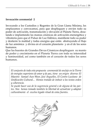 Celebrando la Unión | 25




Invocación ceremonial 2

Invocando a los Custodios y Regentes de la Gran Llama Máxima, les
emplazamos y convocamos, para que desplieguen y envíen todo su
poder de activación, transmutación y elevación al Planeta Tierra, desa-
tando e implantando las mareas cósmicas de activación enenergética y
vibratoria para que el Pulsar de Luz Edénico, manifieste todo su poder
y destierre la maldad y todas energías que están obstruyendo el flujo
de luz armónica y divina en el corazón planetario y en el de los seres
humanos.
Que las huestes de Grandes Devas Cósmicos desplieguen su manto
de poder y crecimiento en el Planeta Tierra con toda su intensidad
y luminosidad, así como también en el corazón de todos los seres
humanos.



    El conjunto de toda esta propuesta ceremonial de anclaje en la Tierra
    de energías superiores de amor y de paz, tiene un origen diverso: El
    Maestro Samael Aun Weor, José Arguelles, El Centro Lusitano de
    Unificación Cultural... Hemos tratado de imbuir a los textos orden
    y coherencia.
    Se puede hacer uso de la sugerencia general o de alguna de las par-
    tes. Nos hemos tomado también la libertad de actualziar y adaptar
    culturalmente el excelso legado ritual de estas fuentes.
 
