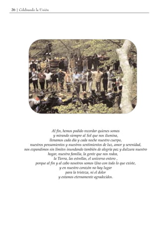 26 | Celebrando la Unión




                          Al fin, hemos podido recordar quienes somos
                           y mirando siempre al Sol que nos ilumina,
                        llenamos cada día y cada noche nuestro cuerpo,
           nuestros pensamientos y nuestros sentimientos de luz, amor y serenidad,
        nos expandimos sin límites inundando también de alegría paz y dulzura nuestro
                       hogar, nuestra familia, la gente que nos rodea,
                           la Tierra, las estrellas, el universo entero ,
               porque al fin y al cabo nosotros somos Uno con todo lo que existe,
                               y en nuestro corazón no hay lugar
                                    para la tristeza, ni el dolor
                               y estamos eternamente agradecidos.
 