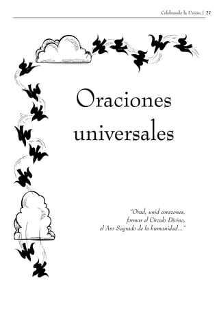 Celebrando la Unión | 27




Oraciones
universales

               “Orad, unid corazones,
             formar el Círculo Divino,
  el Aro Sagrado de la humanidad...”
 