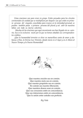 28 | Celebrando la Unión




           Estas oraciones son para rezar en grupo. Están pensados para los círculos
       ceremoniales de unidad que se multiplican por doquier. Las que están en prime-
       ra persona del singular, concebidas para rezarse en la intimidad personal, se
       pueden también pasar a primera persona del plural y así salir de nuestros
       labios con toda su fuerza colectiva.
            Muchas de las oraciones que aquí encontrarás nos han llegado sin su auto-
       ría. Esa es la exclusiva razón por la que no hemos añadido sus correspondien-
       tes créditos.
           ¡Que la humanidad terrestre se eleve en maravilloso canto de amor y ala-
       banza a Dios, la Eterna Luz Viviente, dando inicio en el Aquí y en el Ahora al
       Nuevo Tiempo y la Nueva Humanidad!




                              Que nuestra oración sea en común.
                               Que nuestra meta sea en común.
                             Que nuestro propósito sea en común.
                               En común sea nuestra liberación.
                             Que nuestros deseos sean en común.
                           Que sus corazones estén en concordancia.
                           Que sus intenciones estén en concordancia.
                            Que la unión entre ustedes sea perfecta.

                                           Rig Veda
 